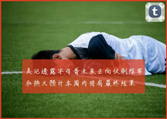 美记透露字母哥未来去向仅剩绿军和热火预计本周内将有最终结果