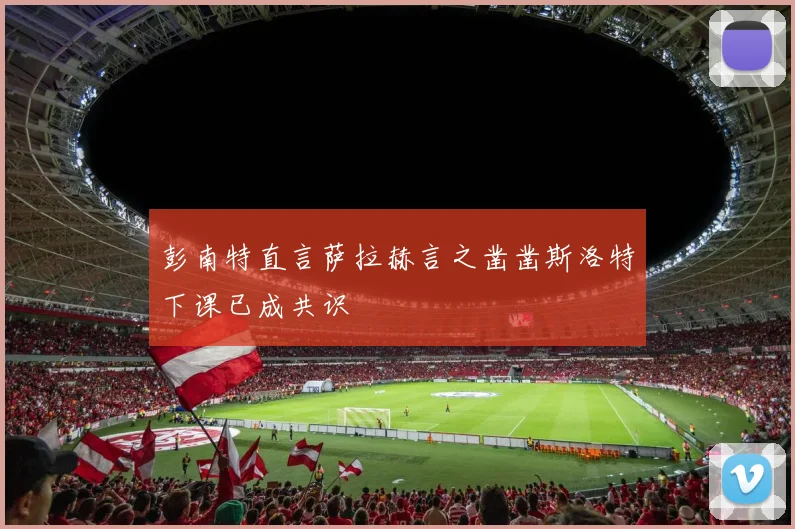 彭南特直言萨拉赫言之凿凿斯洛特下课已成共识