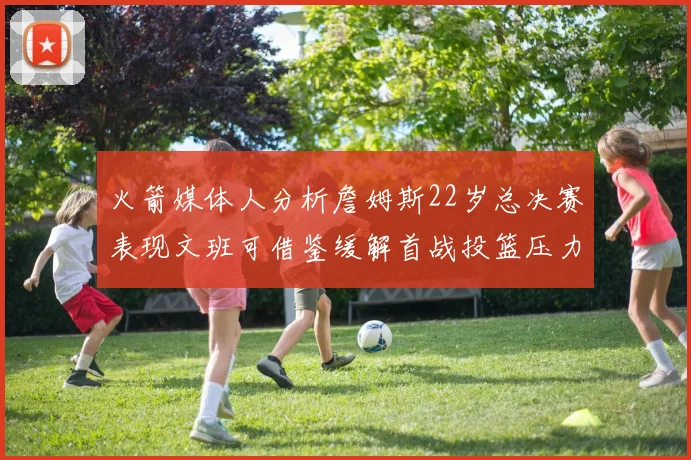 火箭媒体人分析詹姆斯22岁总决赛表现文班可借鉴缓解首战投篮压力