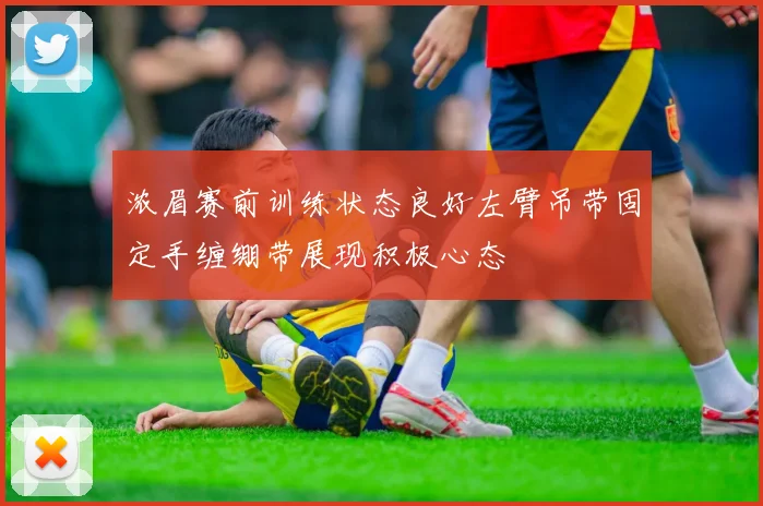 浓眉赛前训练状态良好左臂吊带固定手缠绷带展现积极心态