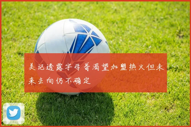 美记透露字母哥渴望加盟热火但未来去向仍不确定