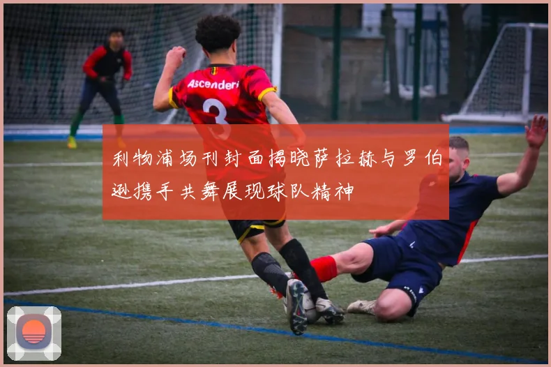 利物浦场刊封面揭晓萨拉赫与罗伯逊携手共舞展现球队精神