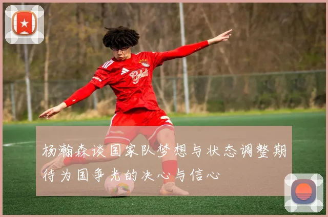 杨瀚森谈国家队梦想与状态调整期待为国争光的决心与信心