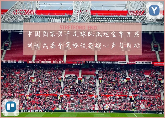 中国国家男子足球队抵达金华开启训练武磊李昊畅谈备战心声与目标