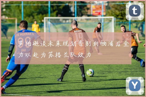 罗伯逊谈未来规划告别利物浦后全力以赴为苏格兰队效力