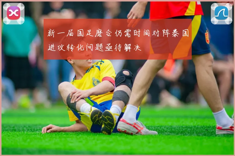 新一届国足磨合仍需时间对阵泰国进攻转化问题亟待解决