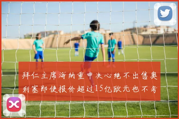 拜仁主席海纳重申决心绝不出售奥利塞即使报价超过15亿欧元也不考虑