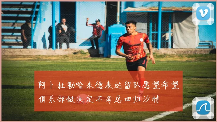 阿卜杜勒哈米德表达留队愿望希望俱乐部做决定不考虑回归沙特