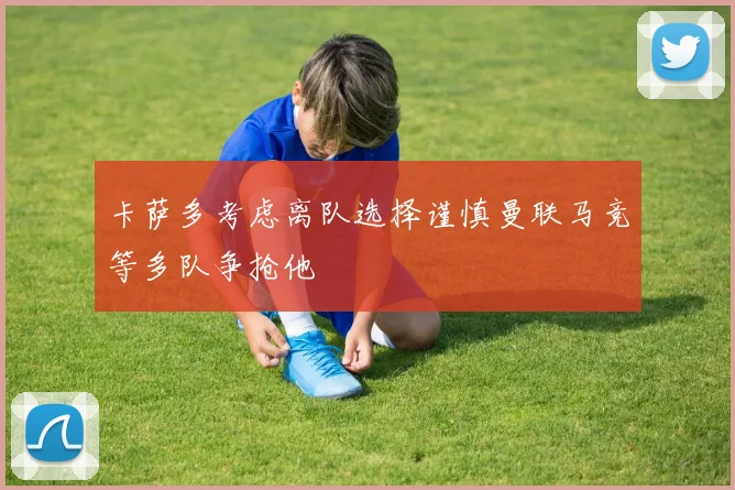 卡萨多考虑离队选择谨慎曼联马竞等多队争抢他