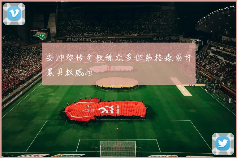 安帅称传奇教练众多但弗格森或许最具权威性