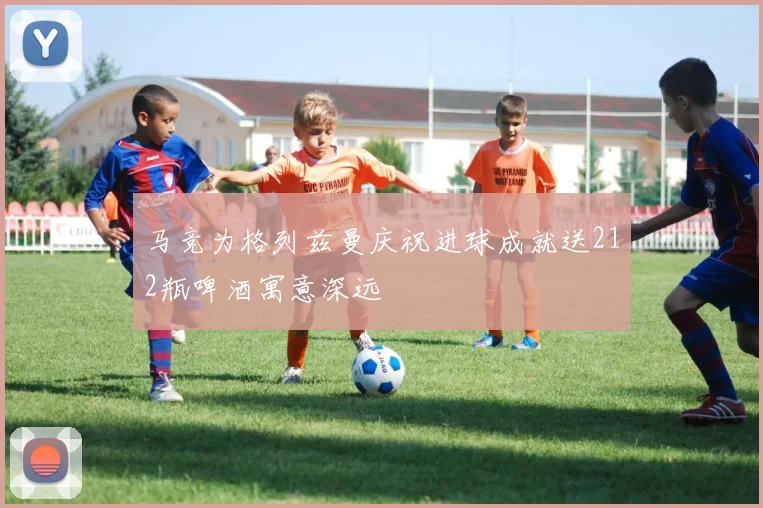 马竞为格列兹曼庆祝进球成就送212瓶啤酒寓意深远
