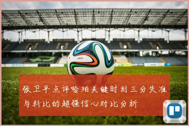 张卫平点评哈珀关键时刻三分失准与科比的超强信心对比分析