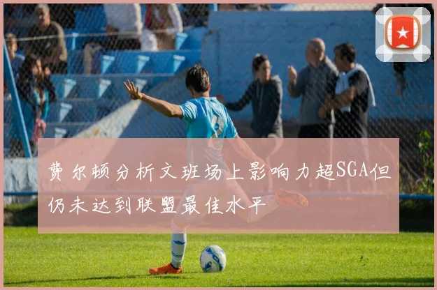 费尔顿分析文班场上影响力超SGA但仍未达到联盟最佳水平