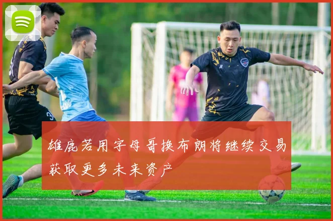 雄鹿若用字母哥换布朗将继续交易获取更多未来资产