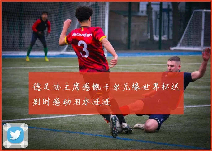 德足协主席感慨卡尔无缘世界杯送别时感动泪水涟涟