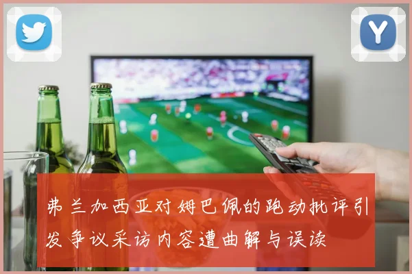 弗兰加西亚对姆巴佩的跑动批评引发争议采访内容遭曲解与误读