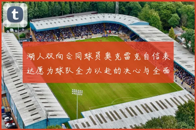湖人双向合同球员奥克雷克自信表达愿为球队全力以赴的决心与全面能力