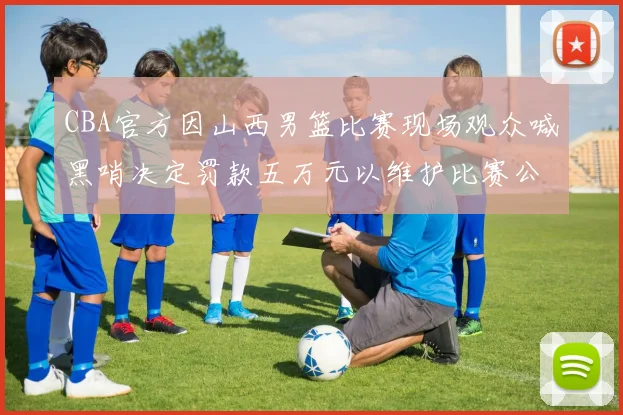 CBA官方因山西男篮比赛现场观众喊黑哨决定罚款五万元以维护比赛公正性