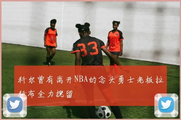 科尔曾有离开NBA的念头勇士老板拉科布全力挽留
