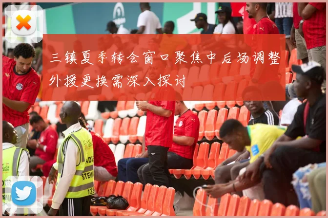 三镇夏季转会窗口聚焦中后场调整外援更换需深入探讨
