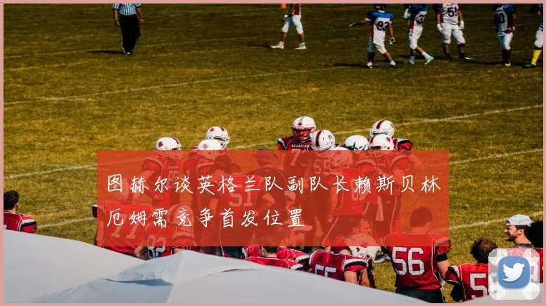 图赫尔谈英格兰队副队长赖斯贝林厄姆需竞争首发位置